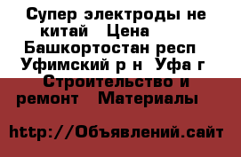 Супер электроды не китай › Цена ­ 10 - Башкортостан респ., Уфимский р-н, Уфа г. Строительство и ремонт » Материалы   